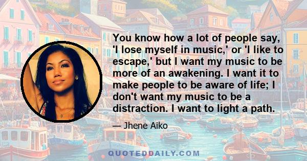 You know how a lot of people say, 'I lose myself in music,' or 'I like to escape,' but I want my music to be more of an awakening. I want it to make people to be aware of life; I don't want my music to be a distraction. 