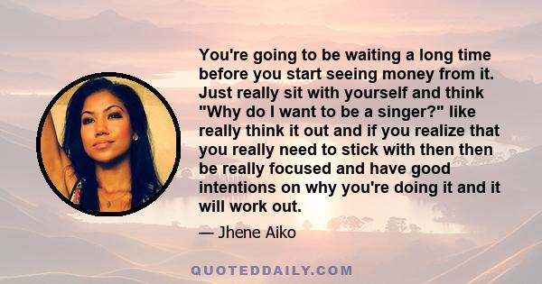 You're going to be waiting a long time before you start seeing money from it. Just really sit with yourself and think Why do I want to be a singer? like really think it out and if you realize that you really need to