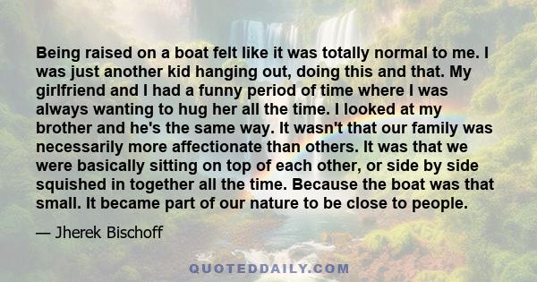 Being raised on a boat felt like it was totally normal to me. I was just another kid hanging out, doing this and that. My girlfriend and I had a funny period of time where I was always wanting to hug her all the time. I 