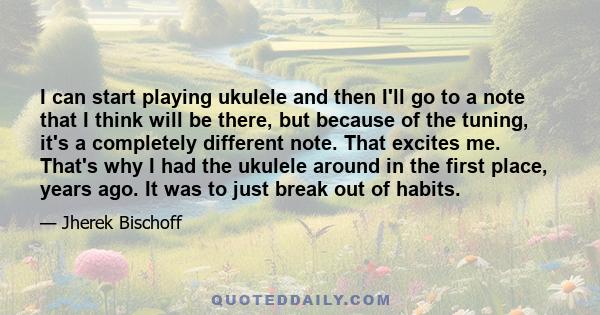 I can start playing ukulele and then I'll go to a note that I think will be there, but because of the tuning, it's a completely different note. That excites me. That's why I had the ukulele around in the first place,