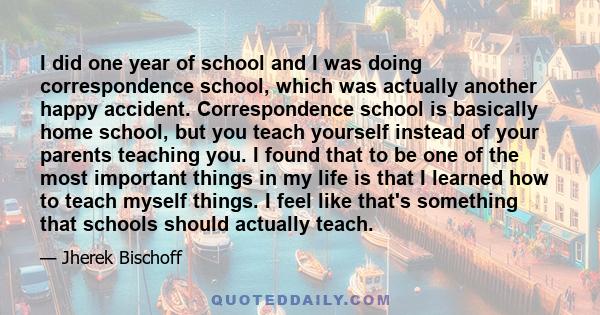 I did one year of school and I was doing correspondence school, which was actually another happy accident. Correspondence school is basically home school, but you teach yourself instead of your parents teaching you. I