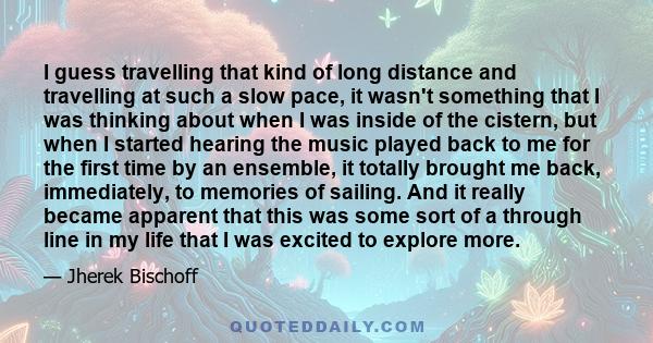 I guess travelling that kind of long distance and travelling at such a slow pace, it wasn't something that I was thinking about when I was inside of the cistern, but when I started hearing the music played back to me