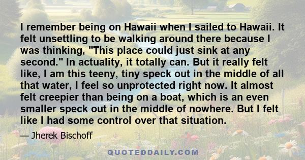 I remember being on Hawaii when I sailed to Hawaii. It felt unsettling to be walking around there because I was thinking, This place could just sink at any second. In actuality, it totally can. But it really felt like,