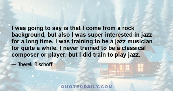 I was going to say is that I come from a rock background, but also I was super interested in jazz for a long time. I was training to be a jazz musician for quite a while. I never trained to be a classical composer or