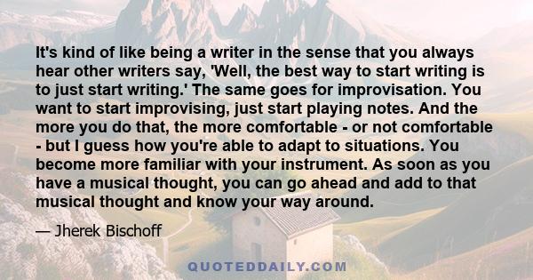 It's kind of like being a writer in the sense that you always hear other writers say, 'Well, the best way to start writing is to just start writing.' The same goes for improvisation. You want to start improvising, just