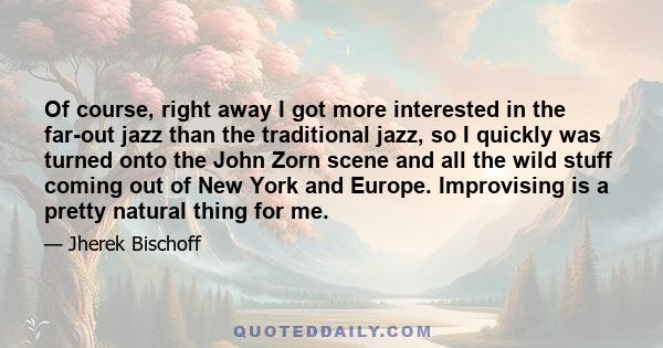 Of course, right away I got more interested in the far-out jazz than the traditional jazz, so I quickly was turned onto the John Zorn scene and all the wild stuff coming out of New York and Europe. Improvising is a