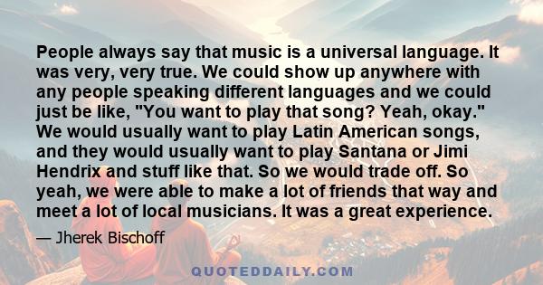 People always say that music is a universal language. It was very, very true. We could show up anywhere with any people speaking different languages and we could just be like, You want to play that song? Yeah, okay. We