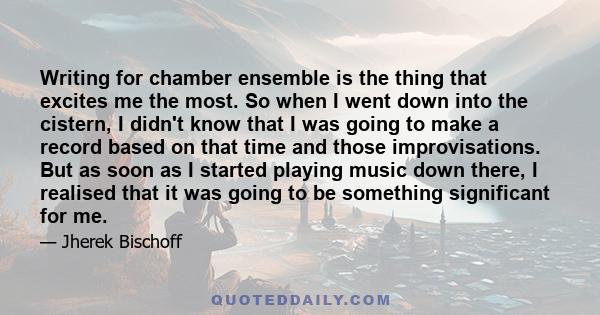 Writing for chamber ensemble is the thing that excites me the most. So when I went down into the cistern, I didn't know that I was going to make a record based on that time and those improvisations. But as soon as I