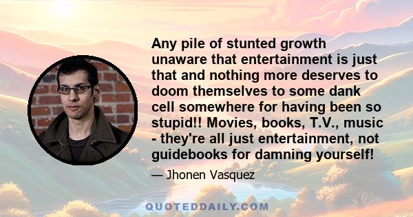 Any pile of stunted growth unaware that entertainment is just that and nothing more deserves to doom themselves to some dank cell somewhere for having been so stupid!! Movies, books, T.V., music - they're all just