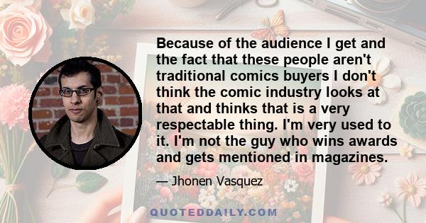 Because of the audience I get and the fact that these people aren't traditional comics buyers I don't think the comic industry looks at that and thinks that is a very respectable thing. I'm very used to it. I'm not the