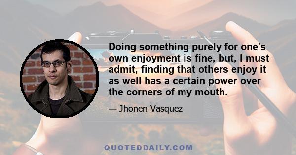 Doing something purely for one's own enjoyment is fine, but, I must admit, finding that others enjoy it as well has a certain power over the corners of my mouth.