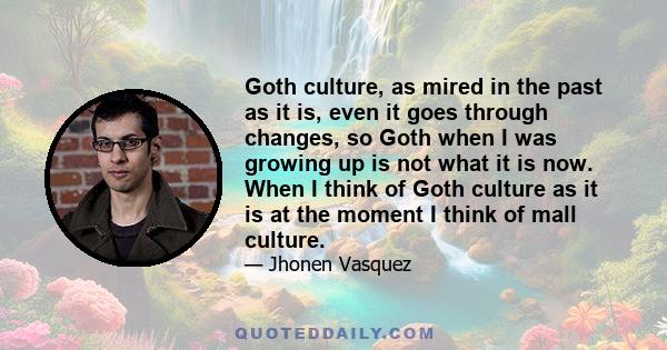 Goth culture, as mired in the past as it is, even it goes through changes, so Goth when I was growing up is not what it is now. When I think of Goth culture as it is at the moment I think of mall culture.