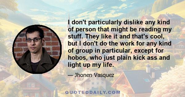 I don't particularly dislike any kind of person that might be reading my stuff. They like it and that's cool, but I don't do the work for any kind of group in particular, except for hobos, who just plain kick ass and