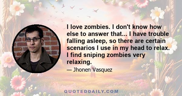 I love zombies. I don't know how else to answer that... I have trouble falling asleep, so there are certain scenarios I use in my head to relax. I find sniping zombies very relaxing.