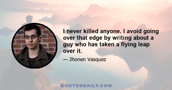 I never killed anyone. I avoid going over that edge by writing about a guy who has taken a flying leap over it.