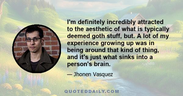 I'm definitely incredibly attracted to the aesthetic of what is typically deemed goth stuff, but. A lot of my experience growing up was in being around that kind of thing, and it's just what sinks into a person's brain.