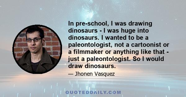 In pre-school, I was drawing dinosaurs - I was huge into dinosaurs. I wanted to be a paleontologist, not a cartoonist or a filmmaker or anything like that - just a paleontologist. So I would draw dinosaurs.