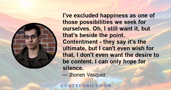 I've excluded happiness as one of those possibilities we seek for ourselves. Oh, I still want it, but that's beside the point. Contentment - they say it's the ultimate, but I can't even wish for that. I don't even want