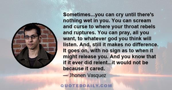 Sometimes...you can cry until there's nothing wet in you. You can scream and curse to where your throat rebels and ruptures. You can pray, all you want, to whatever god you think will listen. And, still it makes no