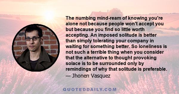 The numbing mind-ream of knowing you're alone not because people won't accept you but because you find so little worth accepting. An imposed solitude is better than simply tolerating your company in waiting for