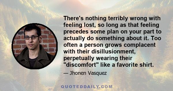 There's nothing terribly wrong with feeling lost, so long as that feeling precedes some plan on your part to actually do something about it. Too often a person grows complacent with their disillusionment, perpetually