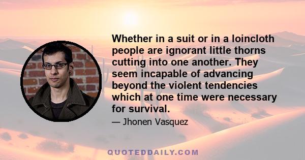 Whether in a suit or in a loincloth people are ignorant little thorns cutting into one another. They seem incapable of advancing beyond the violent tendencies which at one time were necessary for survival.