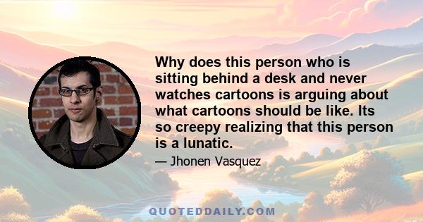 Why does this person who is sitting behind a desk and never watches cartoons is arguing about what cartoons should be like. Its so creepy realizing that this person is a lunatic.