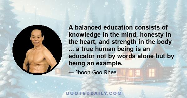 A balanced education consists of knowledge in the mind, honesty in the heart, and strength in the body ... a true human being is an educator not by words alone but by being an example.