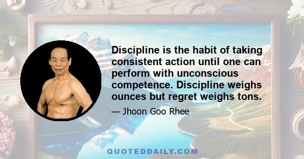 Discipline is the habit of taking consistent action until one can perform with unconscious competence. Discipline weighs ounces but regret weighs tons.