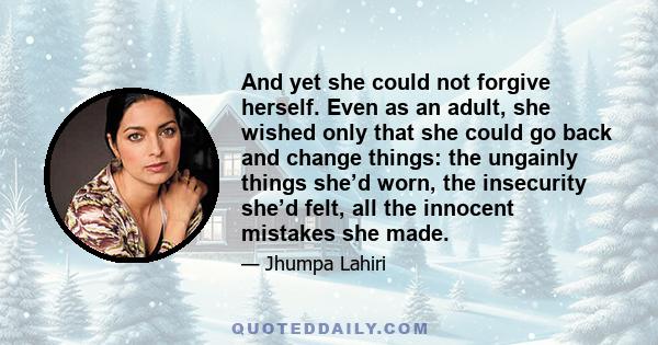 And yet she could not forgive herself. Even as an adult, she wished only that she could go back and change things: the ungainly things she’d worn, the insecurity she’d felt, all the innocent mistakes she made.