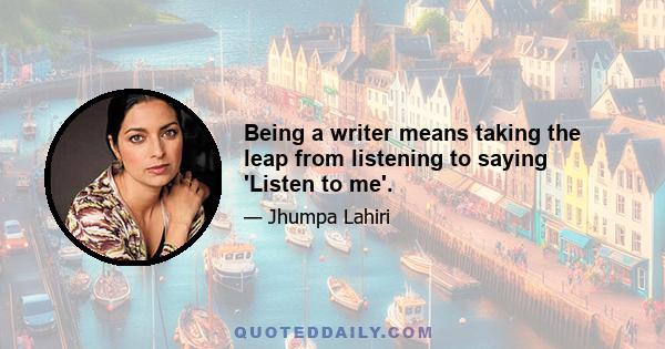 Being a writer means taking the leap from listening to saying 'Listen to me'.