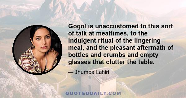 Gogol is unaccustomed to this sort of talk at mealtimes, to the indulgent ritual of the lingering meal, and the pleasant aftermath of bottles and crumbs and empty glasses that clutter the table.