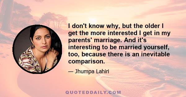 I don't know why, but the older I get the more interested I get in my parents' marriage. And it's interesting to be married yourself, too, because there is an inevitable comparison.