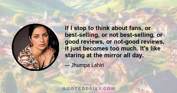 If I stop to think about fans, or best-selling, or not best-selling, or good reviews, or not-good reviews, it just becomes too much. It's like staring at the mirror all day.