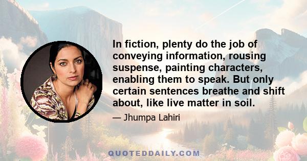 In fiction, plenty do the job of conveying information, rousing suspense, painting characters, enabling them to speak. But only certain sentences breathe and shift about, like live matter in soil.