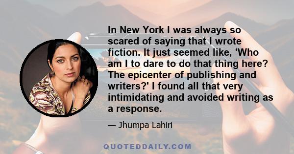 In New York I was always so scared of saying that I wrote fiction. It just seemed like, 'Who am I to dare to do that thing here? The epicenter of publishing and writers?' I found all that very intimidating and avoided