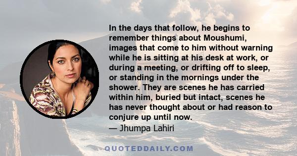 In the days that follow, he begins to remember things about Moushumi, images that come to him without warning while he is sitting at his desk at work, or during a meeting, or drifting off to sleep, or standing in the