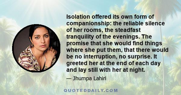 Isolation offered its own form of companionship: the reliable silence of her rooms, the steadfast tranquility of the evenings. The promise that she would find things where she put them, that there would be no