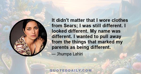 It didn't matter that I wore clothes from Sears; I was still different. I looked different. My name was different. I wanted to pull away from the things that marked my parents as being different.