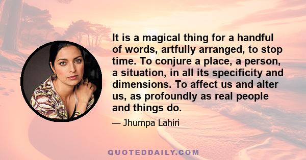 It is a magical thing for a handful of words, artfully arranged, to stop time. To conjure a place, a person, a situation, in all its specificity and dimensions. To affect us and alter us, as profoundly as real people