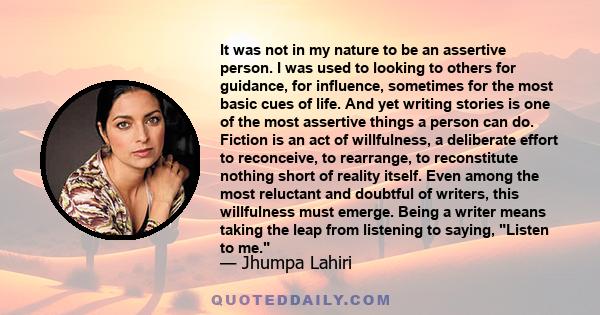 It was not in my nature to be an assertive person. I was used to looking to others for guidance, for influence, sometimes for the most basic cues of life. And yet writing stories is one of the most assertive things a