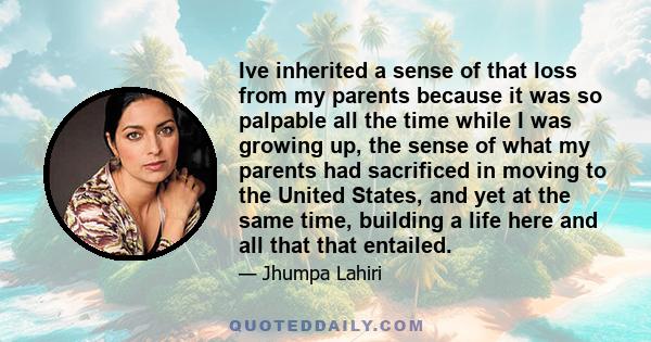 Ive inherited a sense of that loss from my parents because it was so palpable all the time while I was growing up, the sense of what my parents had sacrificed in moving to the United States, and yet at the same time,