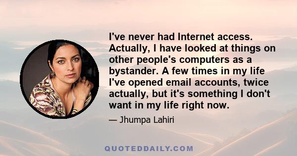 I've never had Internet access. Actually, I have looked at things on other people's computers as a bystander. A few times in my life I've opened email accounts, twice actually, but it's something I don't want in my life 