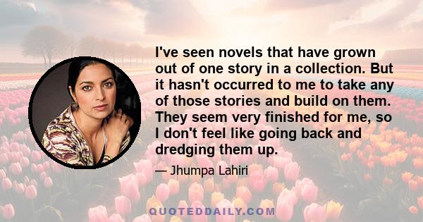 I've seen novels that have grown out of one story in a collection. But it hasn't occurred to me to take any of those stories and build on them. They seem very finished for me, so I don't feel like going back and