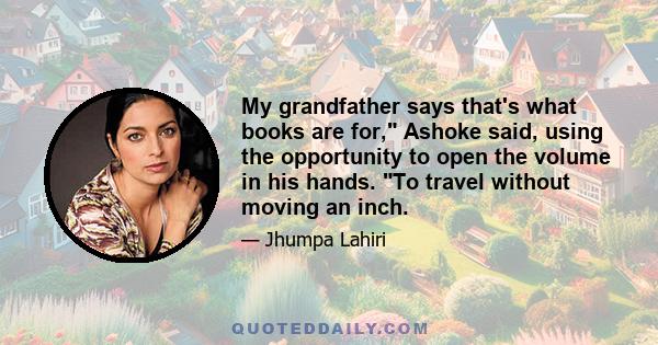 My grandfather says that's what books are for, Ashoke said, using the opportunity to open the volume in his hands. To travel without moving an inch.