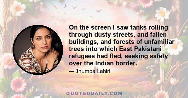 On the screen I saw tanks rolling through dusty streets, and fallen buildings, and forests of unfamiliar trees into which East Pakistani refugees had fled, seeking safety over the Indian border.