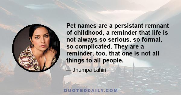 Pet names are a persistant remnant of childhood, a reminder that life is not always so serious, so formal, so complicated. They are a reminder, too, that one is not all things to all people.