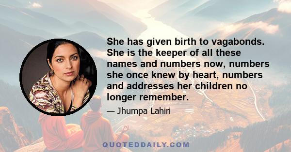 She has given birth to vagabonds. She is the keeper of all these names and numbers now, numbers she once knew by heart, numbers and addresses her children no longer remember.