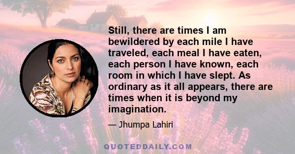 Still, there are times I am bewildered by each mile I have traveled, each meal I have eaten, each person I have known, each room in which I have slept. As ordinary as it all appears, there are times when it is beyond my 