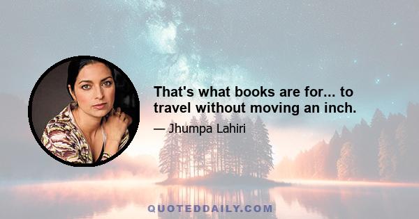 That's what books are for... to travel without moving an inch.